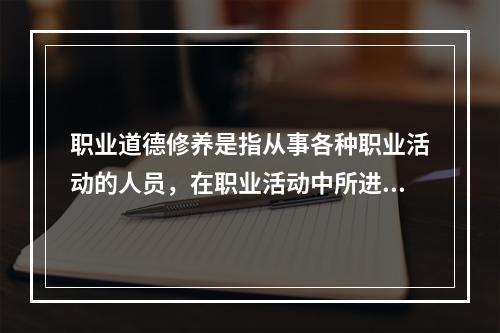 职业道德修养是指从事各种职业活动的人员，在职业活动中所进行的