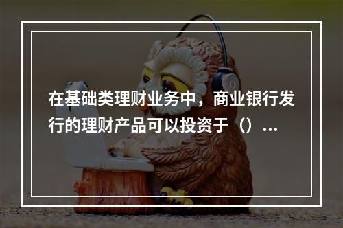 在基础类理财业务中，商业银行发行的理财产品可以投资于（）。