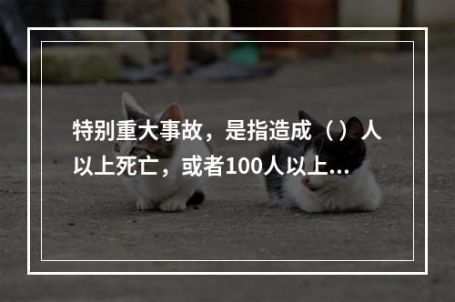 特别重大事故，是指造成（ ）人以上死亡，或者100人以上重伤