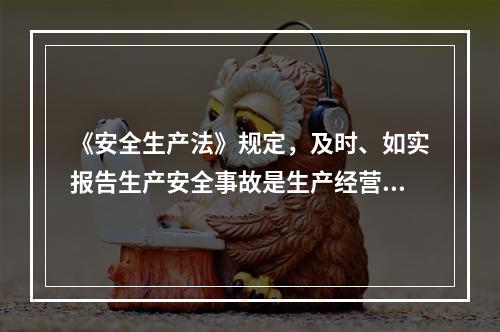 《安全生产法》规定，及时、如实报告生产安全事故是生产经营单位