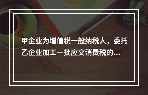 甲企业为增值税一般纳税人，委托乙企业加工一批应交消费税的W材