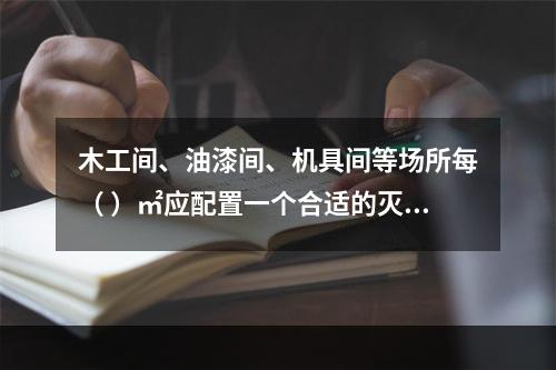 木工间、油漆间、机具间等场所每（ ）㎡应配置一个合适的灭火器