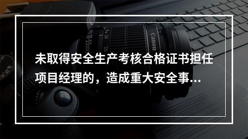 未取得安全生产考核合格证书担任项目经理的，造成重大安全事故的