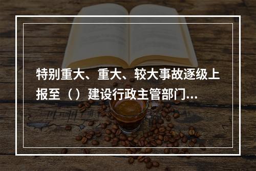 特别重大、重大、较大事故逐级上报至（ ）建设行政主管部门。