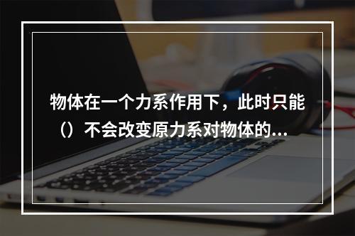 物体在一个力系作用下，此时只能（）不会改变原力系对物体的外效