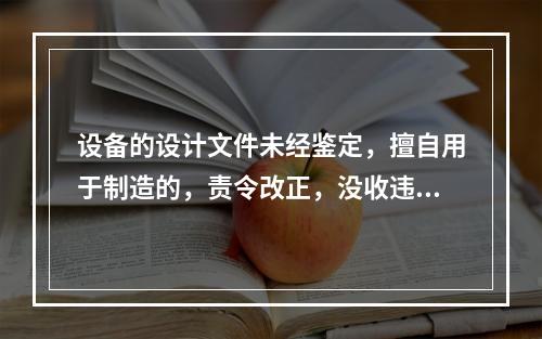 设备的设计文件未经鉴定，擅自用于制造的，责令改正，没收违法制