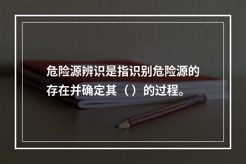 危险源辨识是指识别危险源的存在并确定其（ ）的过程。