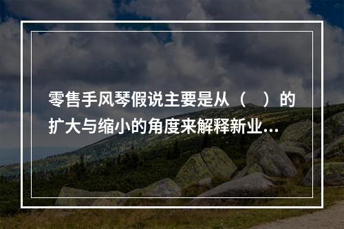 零售手风琴假说主要是从（　）的扩大与缩小的角度来解释新业态