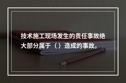 技术施工现场发生的责任事故绝大部分属于（ ）造成的事故。