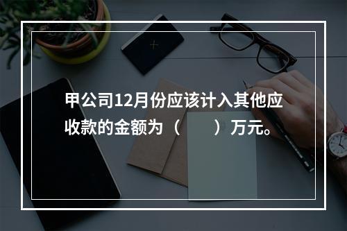 甲公司12月份应该计入其他应收款的金额为（　　）万元。