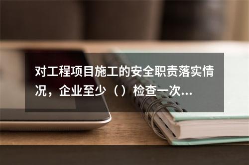 对工程项目施工的安全职责落实情况，企业至少（ ）检查一次。