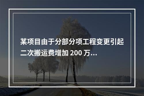 某项目由于分部分项工程变更引起二次搬运费增加 200 万，环