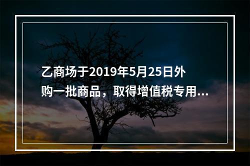 乙商场于2019年5月25日外购一批商品，取得增值税专用发票