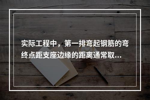 实际工程中，第一排弯起钢筋的弯终点距支座边缘的距离通常取为（