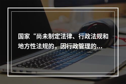 国家“尚未制定法律、行政法规和地方性法规的，因行政管理的需要