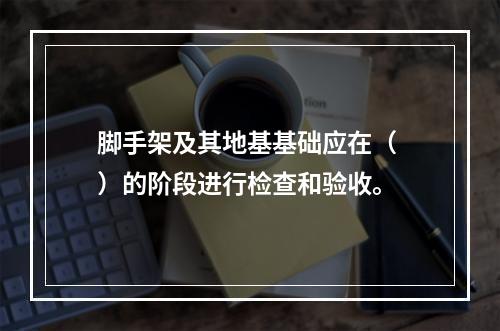 脚手架及其地基基础应在（ ）的阶段进行检查和验收。