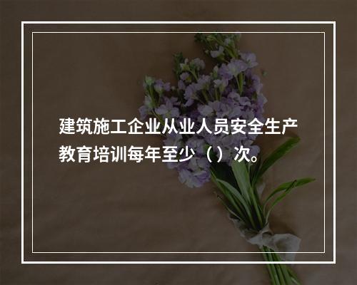 建筑施工企业从业人员安全生产教育培训每年至少（ ）次。