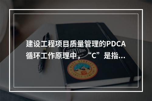 建设工程项目质量管理的PDCA循环工作原理中，“C”是指（　