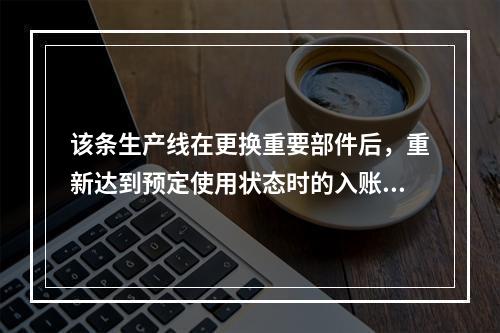 该条生产线在更换重要部件后，重新达到预定使用状态时的入账价值