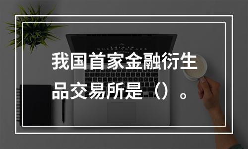 我国首家金融衍生品交易所是（）。