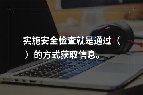 实施安全检查就是通过（ ）的方式获取信息。