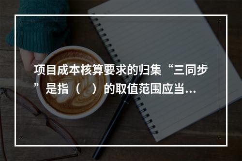 项目成本核算要求的归集“三同步”是指（　）的取值范围应当一致