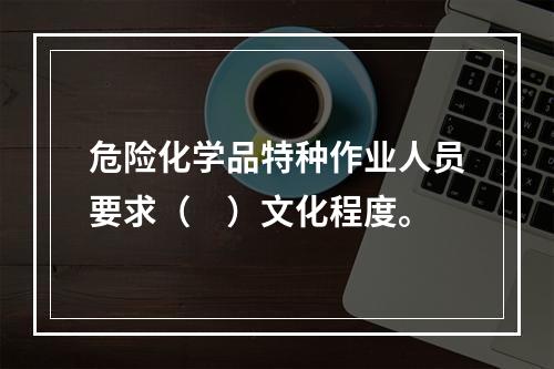 危险化学品特种作业人员要求（　）文化程度。