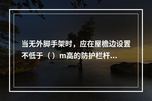 当无外脚手架时，应在屋檐边设置不低于（ ）m高的防护栏杆，并