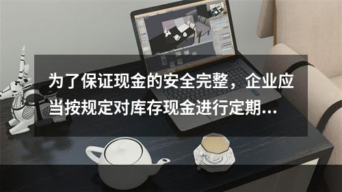 为了保证现金的安全完整，企业应当按规定对库存现金进行定期和不