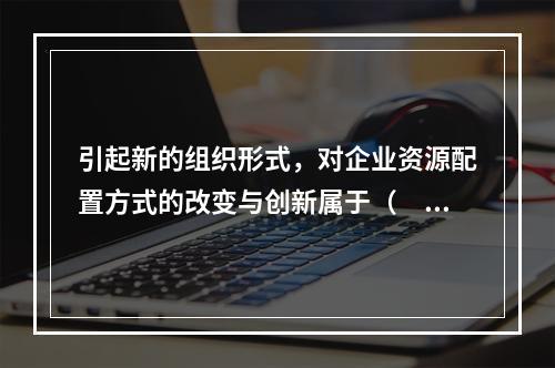 引起新的组织形式，对企业资源配置方式的改变与创新属于（　）创