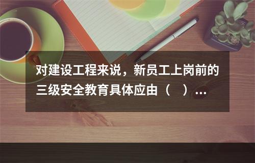 对建设工程来说，新员工上岗前的三级安全教育具体应由（　）负责