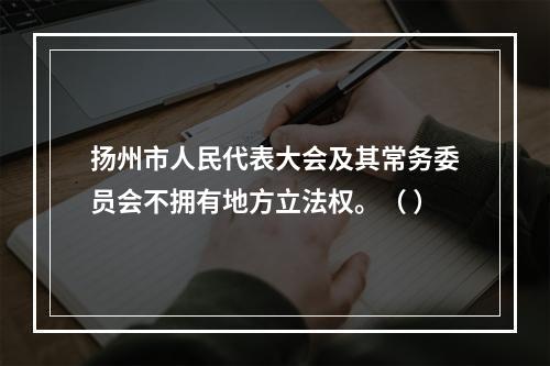 扬州市人民代表大会及其常务委员会不拥有地方立法权。（ ）