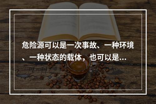 危险源可以是一次事故、一种环境、一种状态的载体，也可以是可能