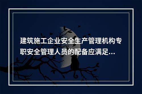 建筑施工企业安全生产管理机构专职安全管理人员的配备应满足（