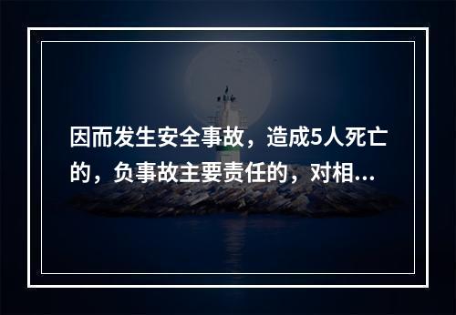 因而发生安全事故，造成5人死亡的，负事故主要责任的，对相关责