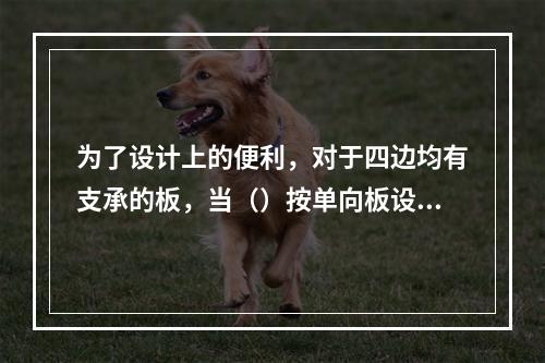 为了设计上的便利，对于四边均有支承的板，当（）按单向板设计。