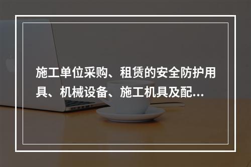 施工单位采购、租赁的安全防护用具、机械设备、施工机具及配件在