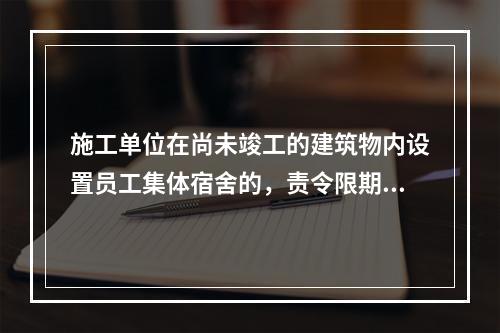 施工单位在尚未竣工的建筑物内设置员工集体宿舍的，责令限期改正