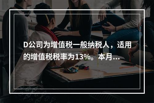 D公司为增值税一般纳税人，适用的增值税税率为13%。本月发生