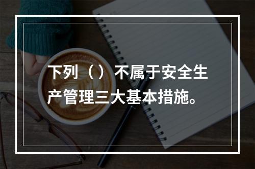 下列（ ）不属于安全生产管理三大基本措施。