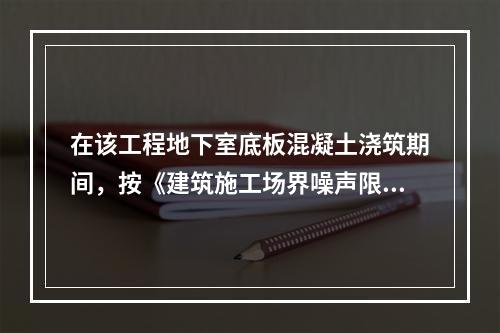 在该工程地下室底板混凝土浇筑期间，按《建筑施工场界噪声限值》