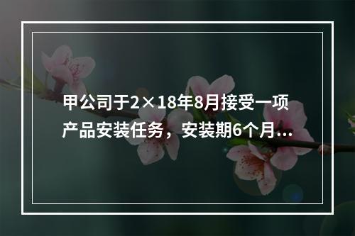 甲公司于2×18年8月接受一项产品安装任务，安装期6个月，合