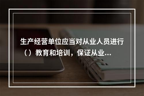 生产经营单位应当对从业人员进行（ ）教育和培训，保证从业人员