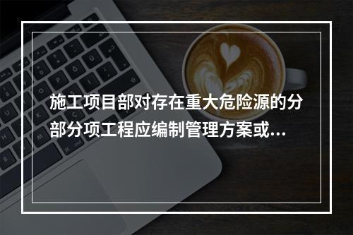 施工项目部对存在重大危险源的分部分项工程应编制管理方案或专项