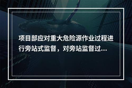 项目部应对重大危险源作业过程进行旁站式监督，对旁站监督过程中