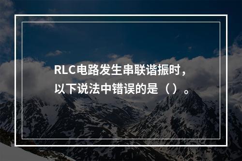 RLC电路发生串联谐振时，以下说法中错误的是（ ）。