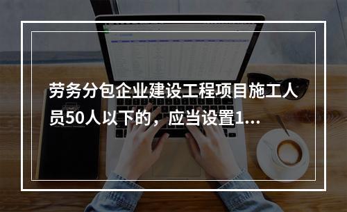 劳务分包企业建设工程项目施工人员50人以下的，应当设置1名专