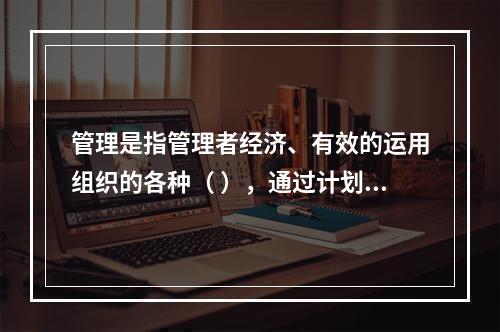 管理是指管理者经济、有效的运用组织的各种（ ），通过计划、组