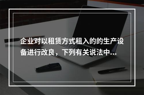 企业对以租赁方式租入的的生产设备进行改良，下列有关说法中，不