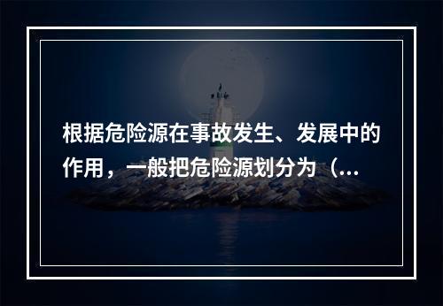 根据危险源在事故发生、发展中的作用，一般把危险源划分为（ ）